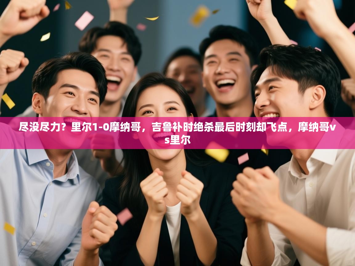 开云赛事-尽没尽力?里尔1-0摩纳哥,吉鲁补时绝杀最后时刻却飞点,摩纳哥vs里尔 第2张