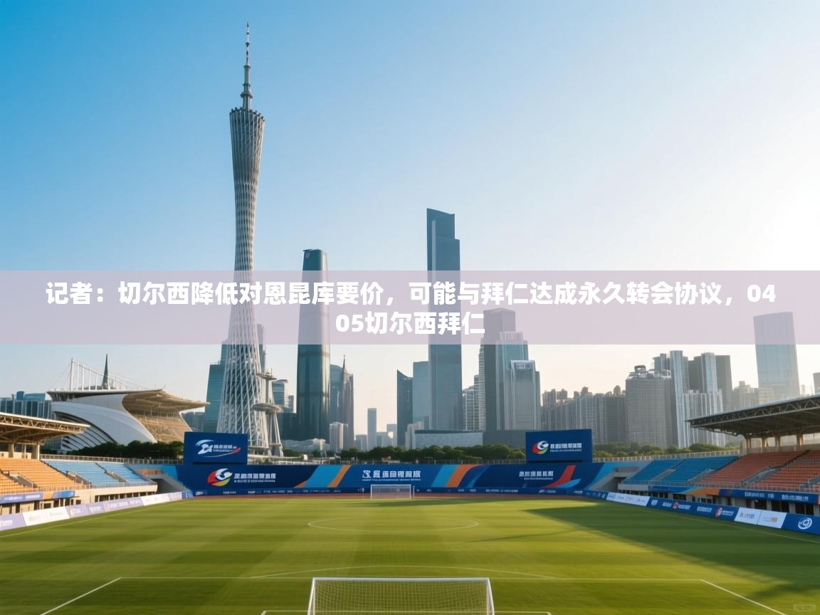 开云官网-记者：切尔西降低对恩昆库要价，可能与拜仁达成永久转会协议，0405切尔西拜仁  第1张