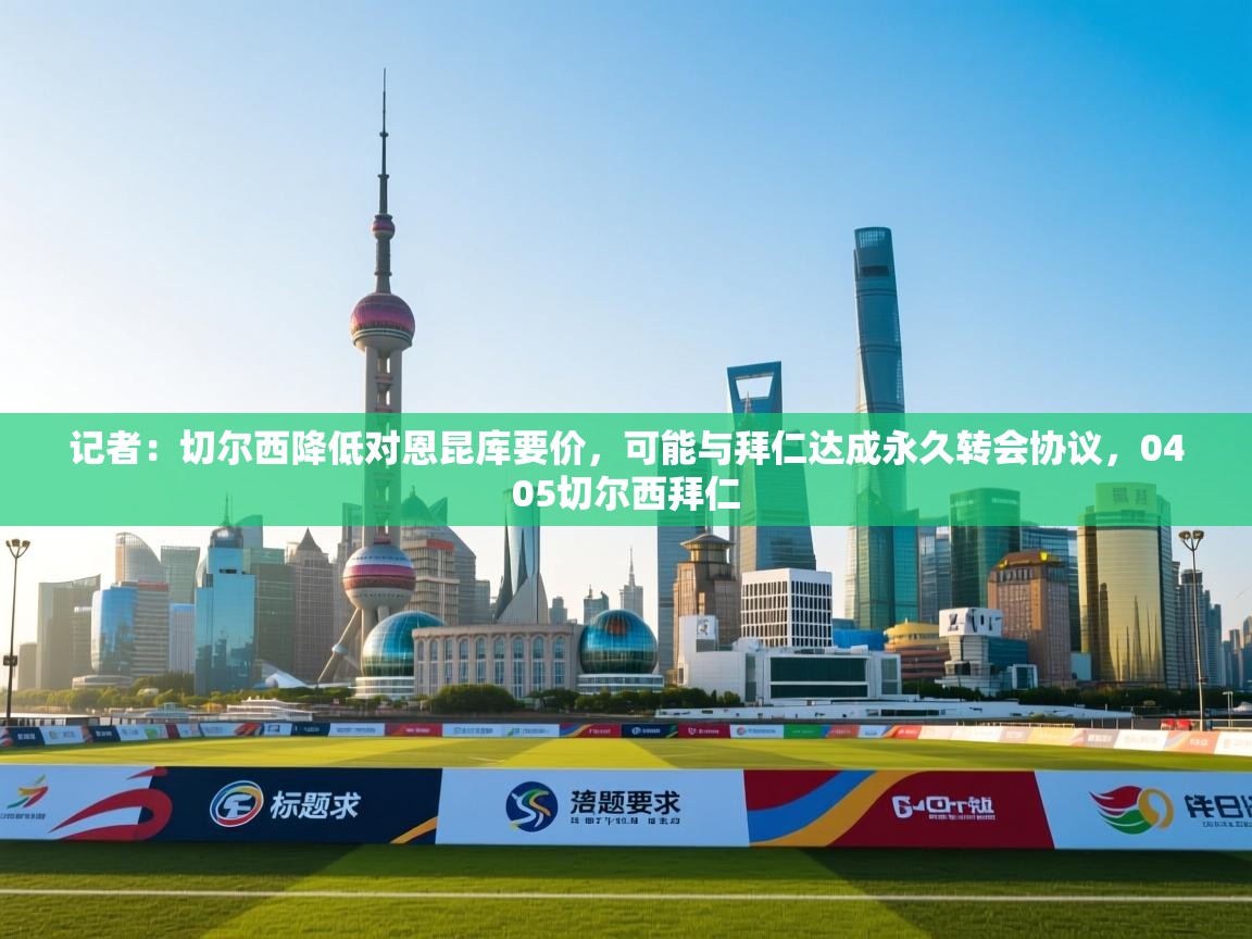 开云官网-记者：切尔西降低对恩昆库要价，可能与拜仁达成永久转会协议，0405切尔西拜仁  第2张