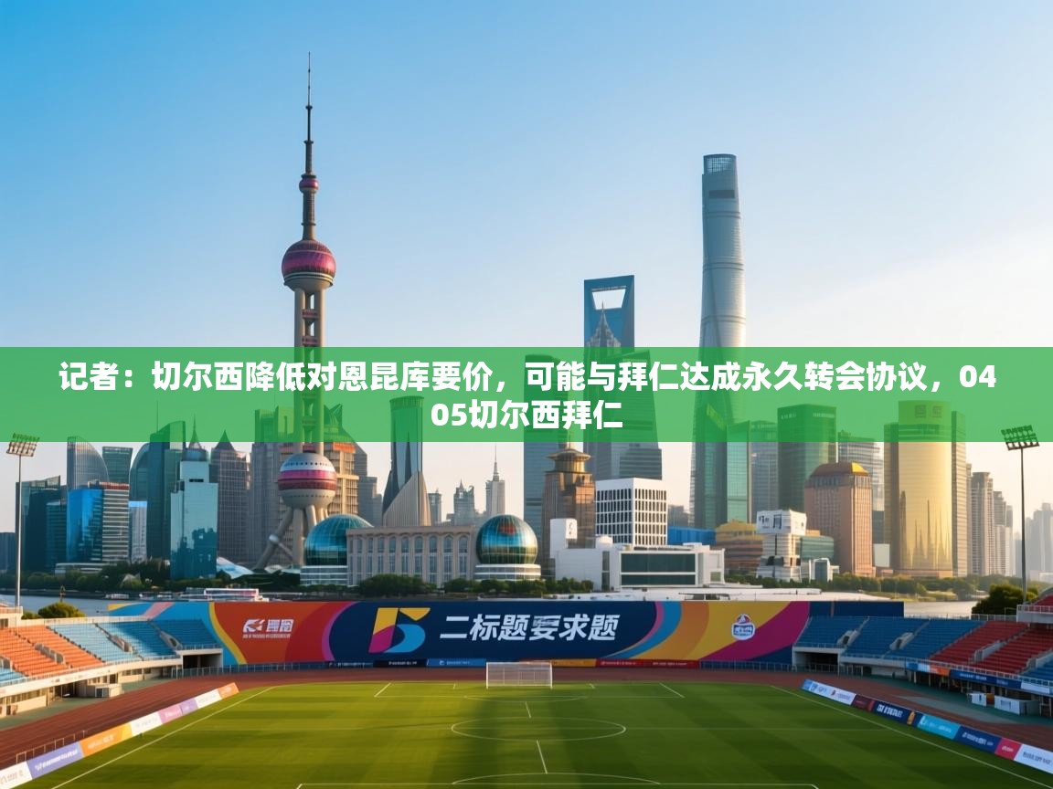 开云官网-记者：切尔西降低对恩昆库要价，可能与拜仁达成永久转会协议，0405切尔西拜仁  第4张